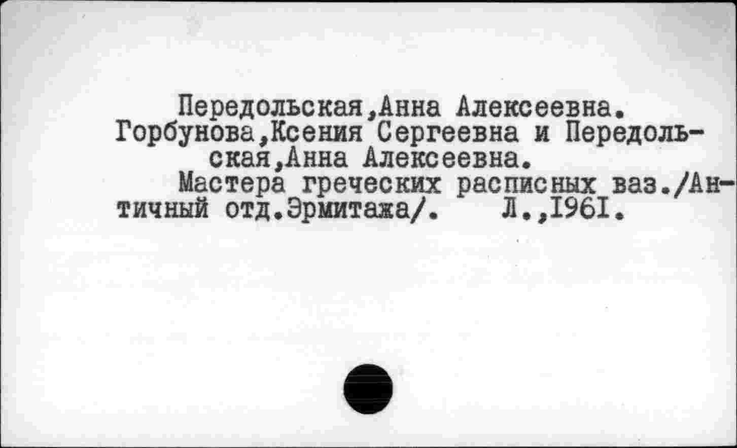 ﻿Передольская,Анна Алексеевна.
Горбунова,Ксения Сергеевна и Передоль-ская,Анна Алексеевна.
Мастера греческих расписных ваз./Ан
тичный отд.Эрмитажа/. Л.,1961.